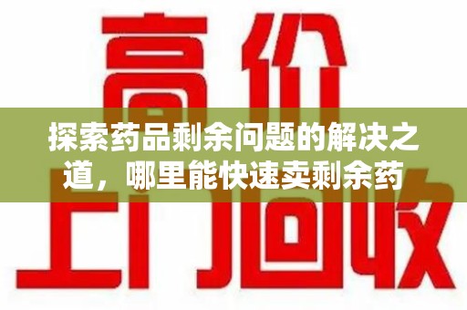 运城探索药品剩余问题的解决之道，哪里能快速卖剩余药