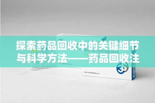 运城探索药品回收中的关键细节与科学方法——药品回收注意事项