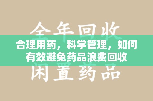 运城合理用药，科学管理，如何有效避免药品浪费回收