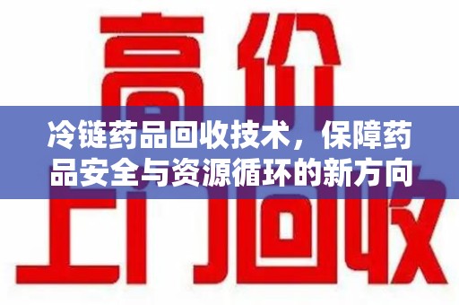 运城冷链药品回收技术，保障药品安全与资源循环的新方向