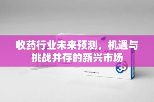 运城收药行业未来预测，机遇与挑战并存的新兴市场