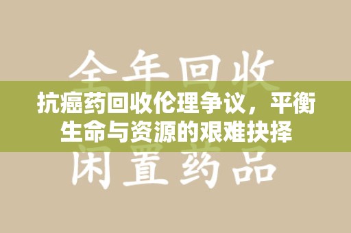 运城抗癌药回收伦理争议，平衡生命与资源的艰难抉择