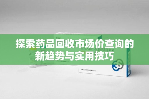 运城探索药品回收市场价查询的新趋势与实用技巧