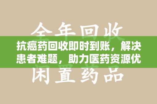运城抗癌药回收即时到账，解决患者难题，助力医药资源优化