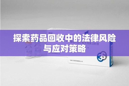 运城探索药品回收中的法律风险与应对策略