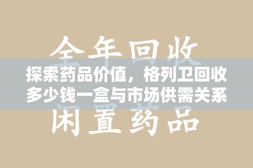 运城探索药品价值，格列卫回收多少钱一盒与市场供需关系的深度解析
