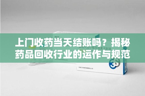 运城上门收药当天结账吗？揭秘药品回收行业的运作与规范