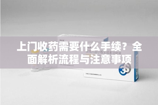 运城上门收药需要什么手续？全面解析流程与注意事项