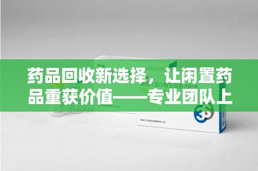 运城药品回收新选择，让闲置药品重获价值——专业团队上门收药服务