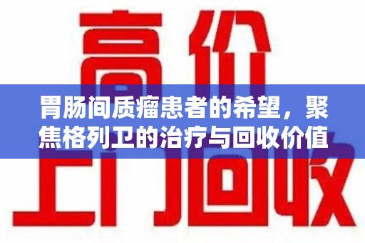运城胃肠间质瘤患者的希望，聚焦格列卫的治疗与回收价值