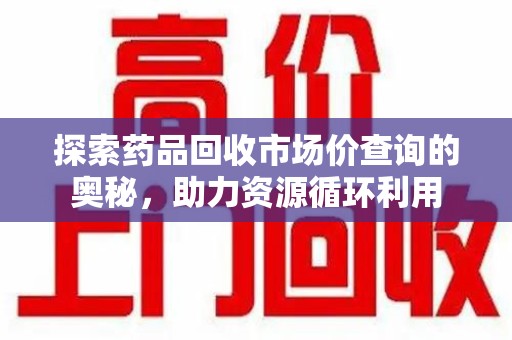 运城探索药品回收市场价查询的奥秘，助力资源循环利用