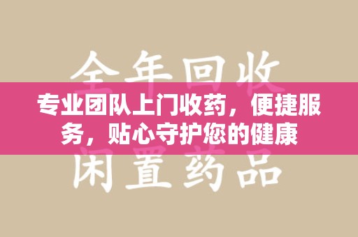 运城专业团队上门收药，便捷服务，贴心守护您的健康