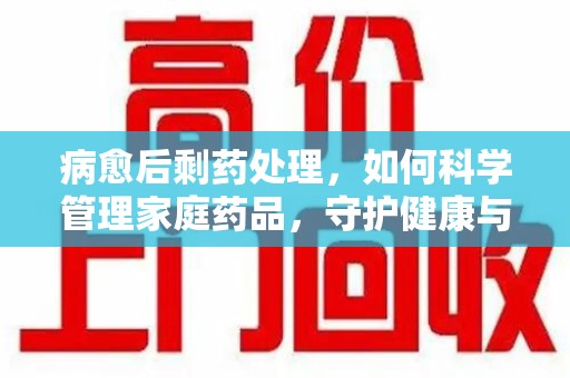 运城病愈后剩药处理，如何科学管理家庭药品，守护健康与环境
