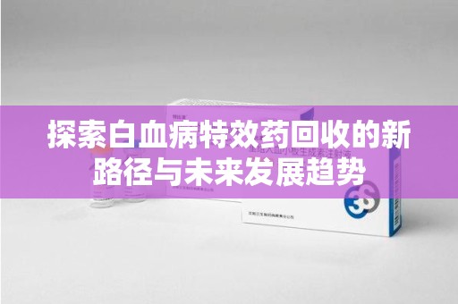 运城探索白血病特效药回收的新路径与未来发展趋势