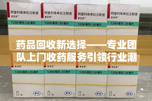 运城药品回收新选择——专业团队上门收药服务引领行业潮流