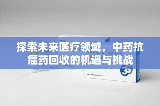 运城探索未来医疗领域，中药抗癌药回收的机遇与挑战