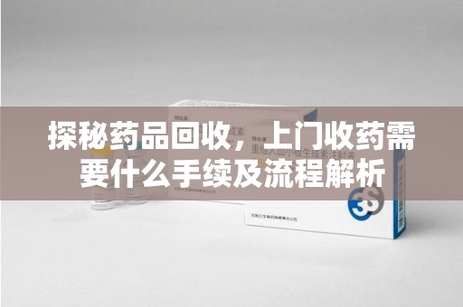 运城探秘药品回收，上门收药需要什么手续及流程解析