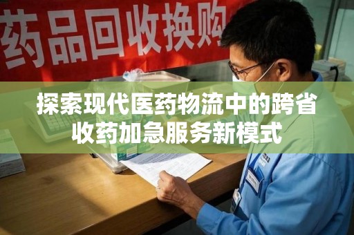 运城探索现代医药物流中的跨省收药加急服务新模式