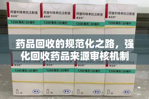 运城药品回收的规范化之路，强化回收药品来源审核机制
