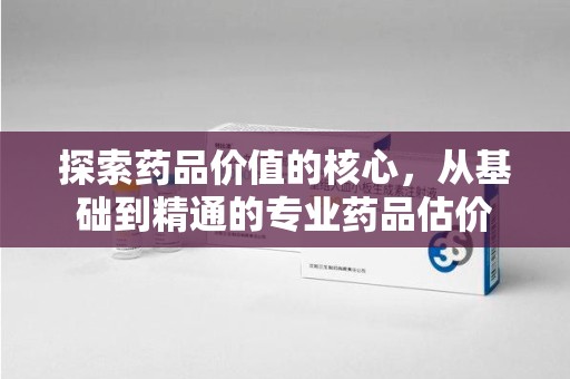 运城探索药品价值的核心，从基础到精通的专业药品估价