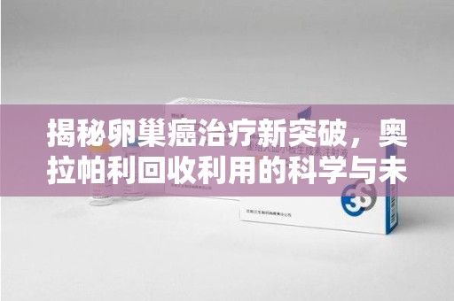 运城揭秘卵巢癌治疗新突破，奥拉帕利回收利用的科学与未来