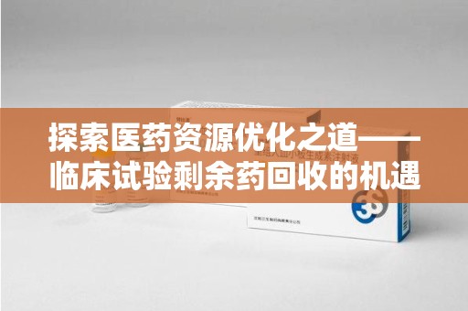 运城探索医药资源优化之道——临床试验剩余药回收的机遇与挑战