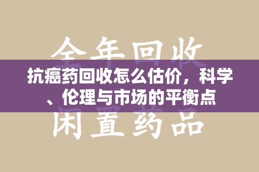 运城抗癌药回收怎么估价，科学、伦理与市场的平衡点