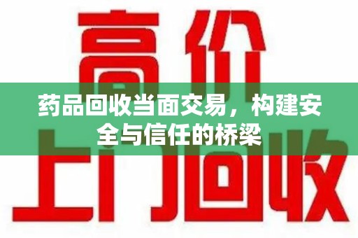 运城药品回收当面交易，构建安全与信任的桥梁