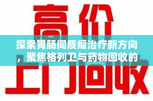 运城探索胃肠间质瘤治疗新方向，聚焦格列卫与药物回收的未来