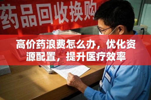 运城高价药浪费怎么办，优化资源配置，提升医疗效率
