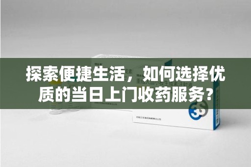 运城探索便捷生活，如何选择优质的当日上门收药服务？