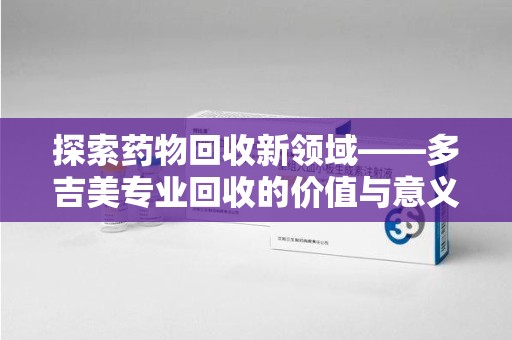 运城探索药物回收新领域——多吉美专业回收的价值与意义