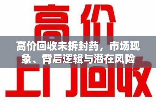 运城高价回收未拆封药，市场现象、背后逻辑与潜在风险