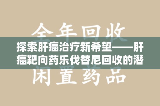 运城探索肝癌治疗新希望——肝癌靶向药乐伐替尼回收的潜力与价值