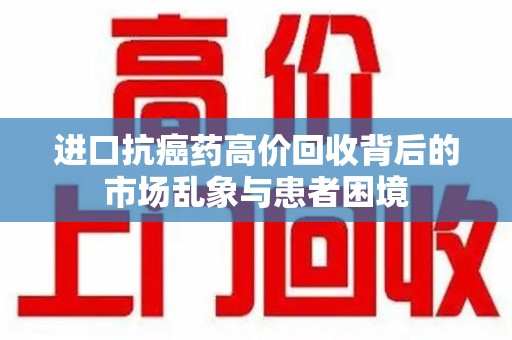 运城进口抗癌药高价回收背后的市场乱象与患者困境