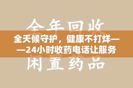 运城全天候守护，健康不打烊——24小时收药电话让服务触手可及