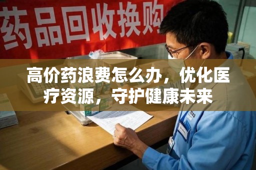 运城高价药浪费怎么办，优化医疗资源，守护健康未来