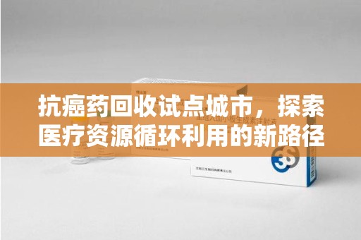 运城抗癌药回收试点城市，探索医疗资源循环利用的新路径
