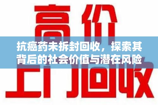 运城抗癌药未拆封回收，探索其背后的社会价值与潜在风险